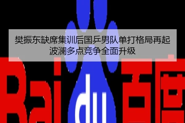 樊振东缺席集训后国乒男队单打格局再起波澜多点竞争全面升级