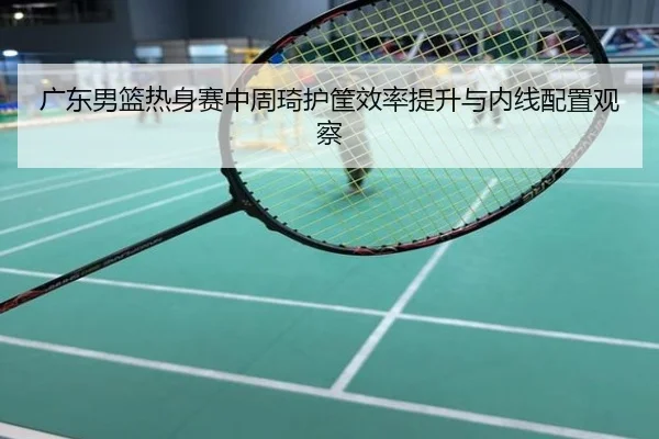 广东男篮热身赛中周琦护筐效率提升与内线配置观察