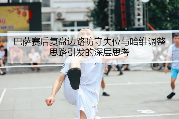 巴萨赛后复盘边路防守失位与哈维调整思路引发的深层思考
