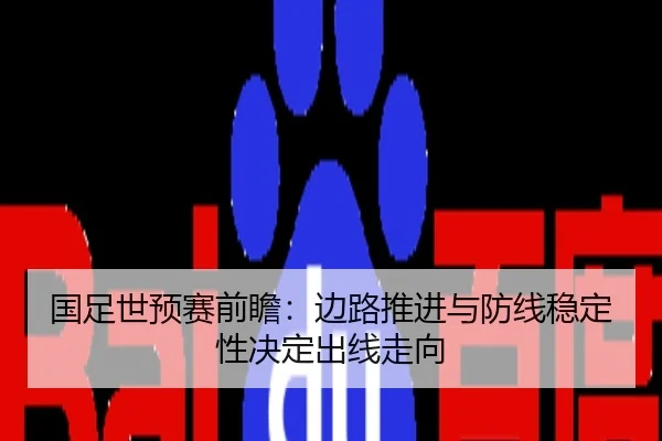国足世预赛前瞻：边路推进与防线稳定性决定出线走向
